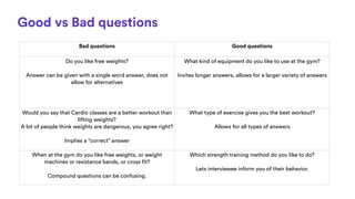 Good vs Bad questions
Bad questions Good questions
Do you like free weights?
Answer can be given with a single word answer...