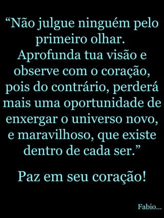 “ Não julgue ninguém pelo primeiro olhar.  Aprofunda tua visão e observe com o coração, pois do contrário, perderá mais uma oportunidade de enxergar o universo novo, e maravilhoso, que existe dentro de cada ser.” Paz em seu coração! Fabio... 