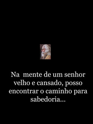 Na  mente de um senhor velho e cansado, posso encontrar o caminho para sabedoria... 
