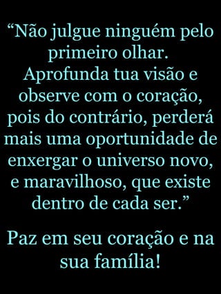 “ Não julgue ninguém pelo primeiro olhar.  Aprofunda tua visão e observe com o coração, pois do contrário, perderá mais uma oportunidade de enxergar o universo novo, e maravilhoso, que existe dentro de cada ser.” Paz em seu coração e na sua família! Toninho 