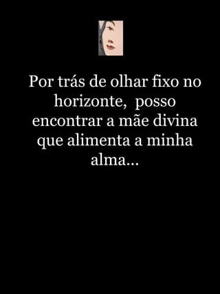 Por trás de olhar fixo no horizonte,  posso encontrar a mãe divina que alimenta a minha alma... 
