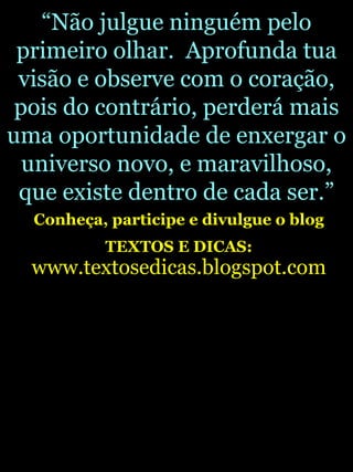 “ Não julgue ninguém pelo primeiro olhar.  Aprofunda tua visão e observe com o coração, pois do contrário, perderá mais uma oportunidade de enxergar o universo novo, e maravilhoso, que existe dentro de cada ser.” Conheça, participe e divulgue o blog TEXTOS E DICAS:   www.textosedicas.blogspot.com 