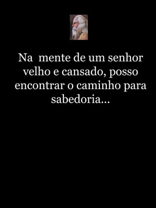 Na  mente de um senhor velho e cansado, posso encontrar o caminho para sabedoria... 