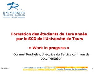 Formation des étudiants de 1ere année
             par le SCD de l’Université de Tours

                      « Work in progress »
            Corinne Touchelay, directrice du Service commun de
                              documentation

01/06/09                                                         1
 