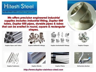 We offers precision engineered industrial
  supplies includes industrial fitting, Duplex 600
  tubes, Duplex 600 pipes, durable pipes & tubes
that can be availed in round, square & rectangular
                      shapes.




                 http://www.duplex-stainless-steel.com
 
