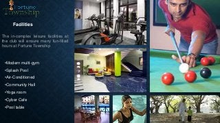 Facilities
The in-complex leisure facilities at
the club will ensure many fun-filled
hours at Fortune Township
•Modern multi-gym
•Splash Pool
•Air-Conditioned
•Community Hall
•Yoga room
•Cyber Cafe
•Pool table
 