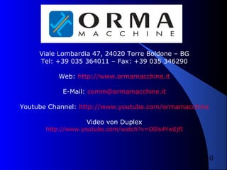 Viale Lombardia 47, 24020 Torre Boldone – BG
Tel: +39 035 364011 – Fax: +39 035 346290
Web: http://www.ormamacchine.it
E-Mail: comm@ormamacchine.it
Youtube Channel: http://www.youtube.com/ormamacchine
Video von Duplex

http://www.youtube.com/watch?v=O0ls4YwEjfI

10

 