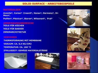 SOLID SURFACE - ARBEITSBEISPIELE
MATERIALIEN
Avonite®, Corian®, Creanit®, Hanex®, Harmony®, HiMacs®,
Polifen®, Plexicor®, Staron®, Wilsonart®, Pral®

ANWENDUNGSBEREICHE
TEILE FÜR KÜCHEN
TEILE FÜR BAEDER
INNENARCHITEKTUR
VERFAHREN
THERMOFORMUNG MIT MEMBRANE
VAKUUM: CA. 0,5 KG/CM2
TEMPERATUR: CA. 160 °C
ZYKLUSZEIT: GEMÄSS MATERIALSTÄRKE

3

 