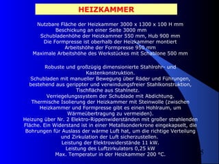 HEIZKAMMER
Nutzbare Fläche der Heizkammer 3000 x 1300 x 100 H mm
Beschickung an einer Seite 3000 mm
Schubladenhöhe der Heizkammer 550 mm, Hub 900 mm
Die Formpresse ist oberhalb der Heizkammer montiert
Arbeitshöhe der Formpresse 950 mm
Maximale Arbeitshöhe des Werkstückes mit Schablone 500 mm
Robuste und großzügig dimensionierte Stahlrohr- und
Kastenkonstruktion.
Schubladen mit manueller Bewegung über Räder und Führungen,
bestehend aus gerippter und verwindungsfreier Stahlkonstruktion,
Tischfläche aus Stahlnetz.
Verriegelungssystem der Schublade mit Abdichtung.
Thermische Isolierung der Heizkammer mit Steinwolle (zwischen
Heizkammer und Formpresse gibt es einen Hohlraum, um
Wärmeübertragung zu vermeiden).
Heizung über Nr. 2 Elektro-Rippenwiderständen mit großer strahlenden
Fläche. Ein Widerstand ist in einer Metallsonderkrone eingekapselt, die
Bohrungen für Auslass der wärme Luft hat, um die richtige Verteilung
und Zirkulation der Luft sicherzustellen.
Leistung der Elektrowiderstände 11 kW.
Leistung des Luftzirkulators 0,25 kW
Max. Temperatur in der Heizkammer 200 °C.

5

 