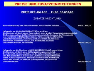 PREISE UND ZUSATZEINRICHTUNGEN
PREIS DER ANLAGE

EURO 30.050,00

ZUSATZEINRICHTUNEN
Manuelle Regelung des Vakuums mittels mechanischer Ventilen

EURO

800,00

Mehrpreis, um die VAKUUMKAPAZITÄT zu erhöhen:
Die Maschine wird mit einem Tank und mit einer großen Vakuumpumpe ausgerüstet.
Die Benutzung dieser beiden Elemente erlaubt die Reduzierung der Vakuumzeit
der Membrane und folgenderweise der Formgebung des Werkstücks
(normalerweise diese Ausrüstung wird zusammen mit der dazu
bestimmten Membrane benutzt, um Werkstücke mit mehr
als 500 mm Höhe zu verarbeiten).
EURO 4.250,00

Mehrpreis, um die Maschine mit KÜHLUNGSKREISLAUF auszurüsten:
Die Maschine wird mit einer Kühlungsschlange ausgerüstet,
die in Kontakt mit der Aluplatte, wo die Vakuumkanäle sind, und
mit dem Dichtsitz der Dichtung ist (Kühlanlage ausgeschlossen).
Diese Ausrüstung erlaubt, dass die Schablonen der Werkstücke
immer kalt bleiben, so dass die Kühlungszeiten entsprechend
reduziert werden.

EURO 8.600,00

7

 