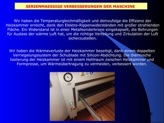 SERIENMAESSIGE VERBESSERUNGEN DER MASCHINE

Wir haben die Temperaturgleichmäßigkeit und demzufolge die Effizienz der
Heizkammer erreicht, dank den Elektro-Rippenwiderständen mit großer strahlenden
Fläche. Ein Widerstand ist in einer Metallsonderkrone eingekapselt, die Bohrungen
für Auslass der wärme Luft hat, um die richtige Verteilung und Zirkulation der Luft
sicherzustellen.
Wir haben die Wärmeverluste der Heizkammer beseitigt, dank einem doppelten
Verriegelungssystem der Schublade mit Silicon-Abdichtung. Die thermische
Isolierung der Heizkammer ist mit einem Hohlraum zwischen Heizkammer und
Formpresse, um Wärmeübertragung zu vermeiden, verbessert worden.

8

 