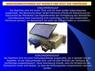 ZUSATZEINRICHTUNGEN AUF WUNSCH UND JETZT ZUR VERFÜGUNG
VAKUUMKREISLAUF
Die Maschine wird mit einem Tank und mit einer großen Vakuumpumpe
ausgerüstet. Die Benutzung dieser beiden Elemente erlaubt die Reduzierung der
Vakuumzeit der Membrane und folgenderweise der Formgebung des Werkstücks
(normalerweise diese Ausrüstung wird zusammen mit der dazu bestimmten
Membrane benutzt, um Werkstücke mit mehr als 500 mm Höhe zu verarbeiten).

KÜHLUNGSKREISLAUF
Die Maschine wird mit einer Kühlungsschlange ausgerüstet, die in Kontakt mit der
Aluplatte, wo die Vakuumkanäle sind, und mit dem Dichtsitz der Dichtung ist
(Kühlanlage ausgeschlossen). Diese Ausrüstung erlaubt, dass die Schablonen der
Werkstücke immer kalt bleiben, so dass die Kühlungszeiten entsprechend reduziert
9
werden.

 