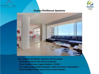 Duplex Penthouse Ipanema 
Rua Prudente de Morais, Ipanema, Rio de Janeiro 
- Perfectly located in the heart of Ipanema 
- Close to Sport Venue Lagoa Stadium: 2,9 KM 
- Can easily accommodate 8 people, stylish and luxury atmosphere. 
- Great facilities to relax and to use as work location. 
 