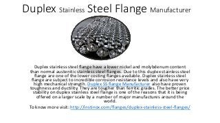 Duplex Stainless Steel Flange Manufacturer
Duplex stainless steel flange have a lower nickel and molybdenum content
than normal austenitic stainless steel flanges. Due to this duplex stainless steel
flange are one of the lower costing flanges available. Duplex stainless steel
flange are subject to incredible corrosion resistance levels and also have very
high mechanical strength. Duplex SS flange Manufacturer also have proven
toughness and ductility. They are tougher than ferritic grades. The better price
stability on duplex stainless steel flange is one of the reasons that it is being
offered on a larger scale by a number of major manufactures around the
world.
To know more visit: http://instinox.com/flanges/duplex-stainless-steel-flanges/
 