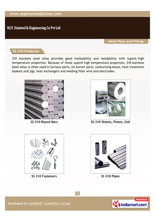 - Metal Pipes and Fittings -


SS 310 Products:

310 stainless steel alloy provides good malleability and weldability with superb high
temperature properties. Because of these superb high temperature properties, 310 stainless
steel alloy is often used in furnace parts, oil burner parts, carburizing boxes, heat treatment
baskets and jigs, heat exchangers and welding filler wire and electrodes.




             SS 310 Round Bars                          SS 310 Sheets, Plates, Coil




              SS 310 Fasteners                                  SS 310 Pipes
 