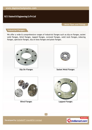 - Metal Pipes and Fittings -


Industrial Flanges:

We offer a wide & comprehensive ranges of industrial flanges such as slip on flanges, socket
weld flanges, blind flanges, lapped flanges, screwed flanges, weld neck flanges, reducing
flanges, spectacle flanges, slip on boss flanges and plate flanges.




              Slip On Flanges                             Socket Weld Flanges




               Blind Flanges                                Lapped Flanges
 