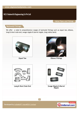 - Metal Pipes and Fittings -


Buttweld Fittings:

We offer a wide & comprehensive ranges of buttweld fittings such as equal tee, elbows,
long & short stub end, swage nipple & barrel nipple, long radius bend.




                Equal Tee                               Elbows Fittings




          Long & Short Stub End                      Swage Nipple & Barrel
                                                            Nipple
 