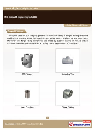 - Metal Pipes and Fittings -


Forged Fittings:

The expert team of our company presents an exclusive array of Forged Fittings that find
applications in many areas like, construction, water supply, engineering and many more.
Moreover, our forge fitting equipments are made by superior quality of metals and are
available in various shapes and sizes according to the requirements of our clients.




               TEE Fittings                               Reducing Tee




              Steel Coupling                              Elbow Fitting
 