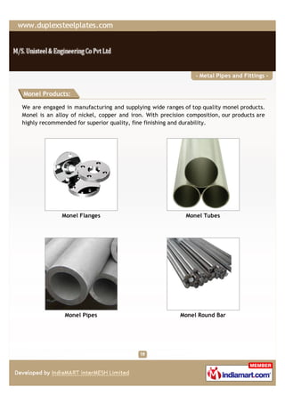 - Metal Pipes and Fittings -


Monel Products:

We are engaged in manufacturing and supplying wide ranges of top quality monel products.
Monel is an alloy of nickel, copper and iron. With precision composition, our products are
highly recommended for superior quality, fine finishing and durability.




              Monel Flanges                                 Monel Tubes




               Monel Pipes                                Monel Round Bar
 