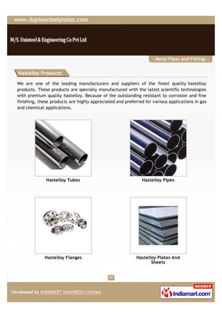 - Metal Pipes and Fittings -


Hastelloy Products:

We are one of the leading manufacturers and suppliers of the finest quality hastelloy
products. These products are specially manufactured with the latest scientific technologies
with premium quality hastelloy. Because of the outstanding resistant to corrosion and fine
finishing, these products are highly appreciated and preferred for various applications in gas
and chemical applications.




              Hastelloy Tubes                                 Hastelloy Pipes




             Hastelloy Flanges                             Hastelloy Plates And
                                                                  Sheets
 