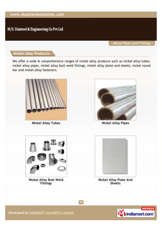 - Metal Pipes and Fittings -


Nickel Alloy Products:

We offer a wide & comprehensive ranges of nickel alloy products such as nickel alloy tubes,
nickel alloy pipes, nickel alloy butt weld fittings, nickel alloy plate and sheets, nickel round
bar and nickel alloy fasteners.




             Nickel Alloy Tubes                               Nickel Alloy Pipes




           Nickel Alloy Butt Weld                          Nickel Alloy Plate And
                  Fittings                                         Sheets
 