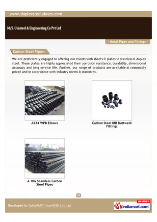 - Metal Pipes and Fittings -


Carbon Steel Pipes:

We are proficiently engaged in offering our clients with sheets & plates in stainless & duplex
steel. These plates are highly appreciated their corrosion resistance, durability, dimensional
accuracy and long service life. Further, our range of products are available at reasonably
priced and in accordance with industry norms & standards.




             A234 WPB Elbows                            Carbon Steel IBR Buttweld
                                                                 Fittings




          A 106 Seamless Carbon
               Steel Pipes
 
