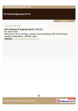 - Contact Us -


Contact Details:
M/S Unisteels & Engineering Co. Pvt Ltd
Mr. Sachin Shah
Office No-17 & 18, 3rd Floor, alankar Theatre Building, 245/247 SVP Road
Mumbai, Maharashtra - 400 004, India
Website: www.duplexsteelplates.com
 