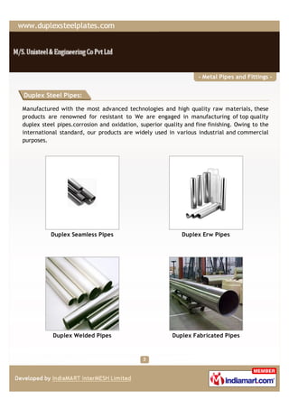 - Metal Pipes and Fittings -


Duplex Steel Pipes:

Manufactured with the most advanced technologies and high quality raw materials, these
products are renowned for resistant to We are engaged in manufacturing of top quality
duplex steel pipes.corrosion and oxidation, superior quality and fine finishing. Owing to the
international standard, our products are widely used in various industrial and commercial
purposes.




          Duplex Seamless Pipes                             Duplex Erw Pipes




           Duplex Welded Pipes                          Duplex Fabricated Pipes
 