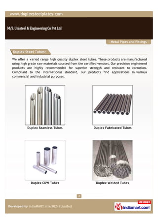 - Metal Pipes and Fittings -


Duplex Steel Tubes:

We offer a varied range high quality duplex steel tubes. These products are manufactured
using high grade raw materials sourced from the certified vendors. Our precision engineered
products are highly recommended for superior strength and resistant to corrosion.
Compliant to the international standard, our products find applications in various
commercial and industrial purposes.




          Duplex Seamless Tubes                        Duplex Fabricated Tubes




            Duplex CDW Tubes                            Duplex Welded Tubes
 