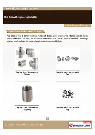 - Metal Pipes and Fittings -


Duplex Steel Socket Weld Fittings:

We offer a wide & comprehensive ranges of duplex steel socket weld fittings such as duplex
steel socketweld elbows, duplex steel socketweld tee, duplex steel socketweld couplings,
duplex steel socketweld cap and duplex steel socketweld olets.




         Duplex Steel Socketweld                      Duplex Steel Socketweld
                 Elbows                                         Tee




         Duplex Steel Socketweld                      Duplex Steel Socketweld
                Couplings                                       Cap
 