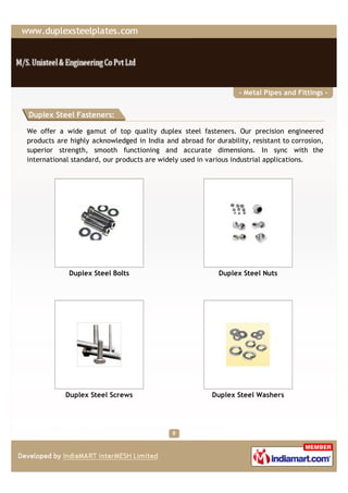 - Metal Pipes and Fittings -


Duplex Steel Fasteners:

We offer a wide gamut of top quality duplex steel fasteners. Our precision engineered
products are highly acknowledged in India and abroad for durability, resistant to corrosion,
superior strength, smooth functioning and accurate dimensions. In sync with the
international standard, our products are widely used in various industrial applications.




             Duplex Steel Bolts                            Duplex Steel Nuts




           Duplex Steel Screws                           Duplex Steel Washers
 