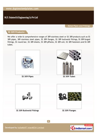 - Metal Pipes and Fittings -


SS 309 Products:

We offer a wide & comprehensive ranges of 309 stainless steel or SS 309 products such as SS
309 pipes, 309 stainless steel pipes, SS 309 flanges, SS 309 buttweld fittings, SS 309 forged
fittings, SS round bar, SS 309 sheets, SS 309 pPlates, SS 309 coil, SS 309 fasteners and SS 309
tubes.




                SS 309 Pipes                                   SS 309 Tubes




          SS 309 Buttweld Fittings                            SS 309 Flanges
 