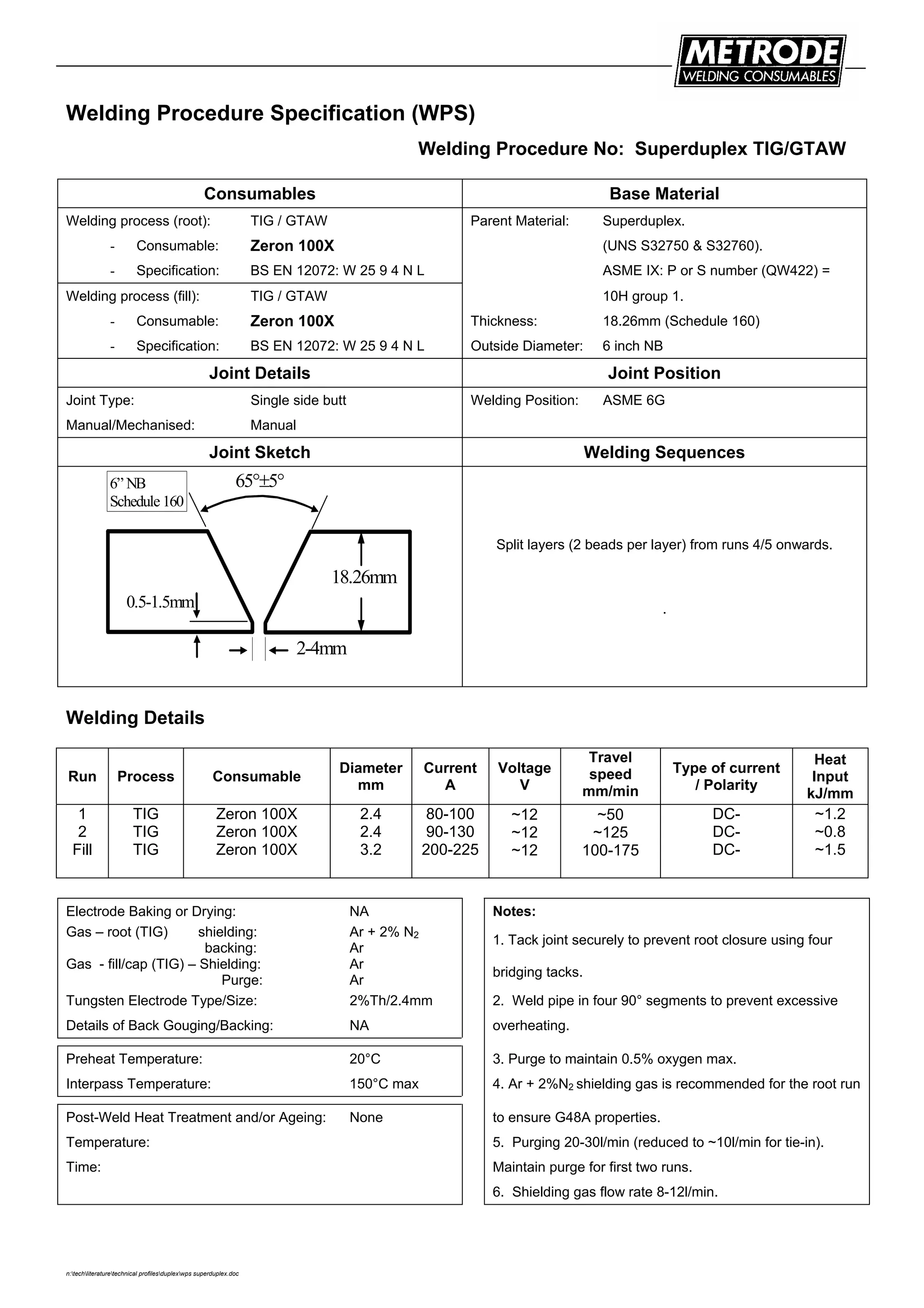 n:techliteraturetechnical profilesduplexwps superduplex.doc
Welding Procedure Specification (WPS)
Welding Procedure No: Superduplex TIG/GTAW
Consumables Base Material
Welding process (root): TIG / GTAW Parent Material: Superduplex.
- Consumable: Zeron 100X (UNS S32750 & S32760).
- Specification: BS EN 12072: W 25 9 4 N L ASME IX: P or S number (QW422) =
Welding process (fill): TIG / GTAW 10H group 1.
- Consumable: Zeron 100X Thickness: 18.26mm (Schedule 160)
- Specification: BS EN 12072: W 25 9 4 N L Outside Diameter: 6 inch NB
Joint Details Joint Position
Joint Type: Single side butt Welding Position: ASME 6G
Manual/Mechanised: Manual
Joint Sketch Welding Sequences
18.26mm
65°±5°
0.5-1.5mm
2-4mm
6” NB
Schedule 160
Split layers (2 beads per layer) from runs 4/5 onwards.
.
Welding Details
Run Process Consumable
Diameter
mm
Current
A
Voltage
V
Travel
speed
mm/min
Type of current
/ Polarity
Heat
Input
kJ/mm
1
2
Fill
TIG
TIG
TIG
Zeron 100X
Zeron 100X
Zeron 100X
2.4
2.4
3.2
80-100
90-130
200-225
~12
~12
~12
~50
~125
100-175
DC-
DC-
DC-
~1.2
~0.8
~1.5
Electrode Baking or Drying: NA Notes:
Gas – root (TIG) shielding:
backing:
Ar + 2% N2
Ar
1. Tack joint securely to prevent root closure using four
Gas - fill/cap (TIG) – Shielding:
Purge:
Ar
Ar
bridging tacks.
Tungsten Electrode Type/Size: 2%Th/2.4mm 2. Weld pipe in four 90° segments to prevent excessive
Details of Back Gouging/Backing: NA overheating.
Preheat Temperature: 20°C 3. Purge to maintain 0.5% oxygen max.
Interpass Temperature: 150°C max 4. Ar + 2%N2 shielding gas is recommended for the root run
Post-Weld Heat Treatment and/or Ageing: None to ensure G48A properties.
Temperature: 5. Purging 20-30l/min (reduced to ~10l/min for tie-in).
Time: Maintain purge for first two runs.
6. Shielding gas flow rate 8-12l/min.
 