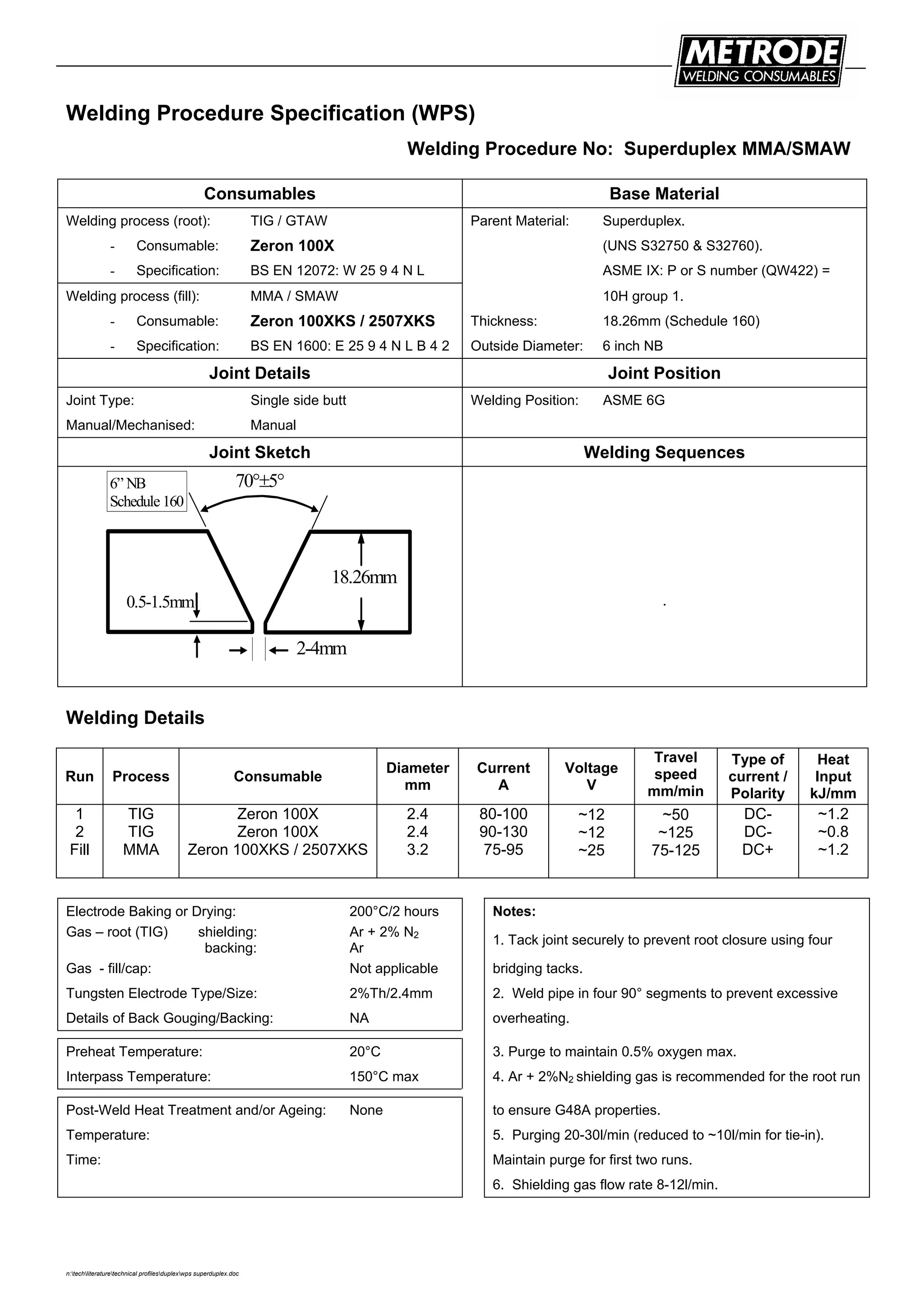 n:techliteraturetechnical profilesduplexwps superduplex.doc
Welding Procedure Specification (WPS)
Welding Procedure No: Superduplex MMA/SMAW
Consumables Base Material
Welding process (root): TIG / GTAW Parent Material: Superduplex.
- Consumable: Zeron 100X (UNS S32750 & S32760).
- Specification: BS EN 12072: W 25 9 4 N L ASME IX: P or S number (QW422) =
Welding process (fill): MMA / SMAW 10H group 1.
- Consumable: Zeron 100XKS / 2507XKS Thickness: 18.26mm (Schedule 160)
- Specification: BS EN 1600: E 25 9 4 N L B 4 2 Outside Diameter: 6 inch NB
Joint Details Joint Position
Joint Type: Single side butt Welding Position: ASME 6G
Manual/Mechanised: Manual
Joint Sketch Welding Sequences
18.26mm
70°±5°
0.5-1.5mm
2-4mm
6” NB
Schedule 160
.
Welding Details
Run Process Consumable
Diameter
mm
Current
A
Voltage
V
Travel
speed
mm/min
Type of
current /
Polarity
Heat
Input
kJ/mm
1
2
Fill
TIG
TIG
MMA
Zeron 100X
Zeron 100X
Zeron 100XKS / 2507XKS
2.4
2.4
3.2
80-100
90-130
75-95
~12
~12
~25
~50
~125
75-125
DC-
DC-
DC+
~1.2
~0.8
~1.2
Electrode Baking or Drying: 200°C/2 hours Notes:
Gas – root (TIG) shielding:
backing:
Ar + 2% N2
Ar
1. Tack joint securely to prevent root closure using four
Gas - fill/cap: Not applicable bridging tacks.
Tungsten Electrode Type/Size: 2%Th/2.4mm 2. Weld pipe in four 90° segments to prevent excessive
Details of Back Gouging/Backing: NA overheating.
Preheat Temperature: 20°C 3. Purge to maintain 0.5% oxygen max.
Interpass Temperature: 150°C max 4. Ar + 2%N2 shielding gas is recommended for the root run
Post-Weld Heat Treatment and/or Ageing: None to ensure G48A properties.
Temperature: 5. Purging 20-30l/min (reduced to ~10l/min for tie-in).
Time: Maintain purge for first two runs.
6. Shielding gas flow rate 8-12l/min.
 