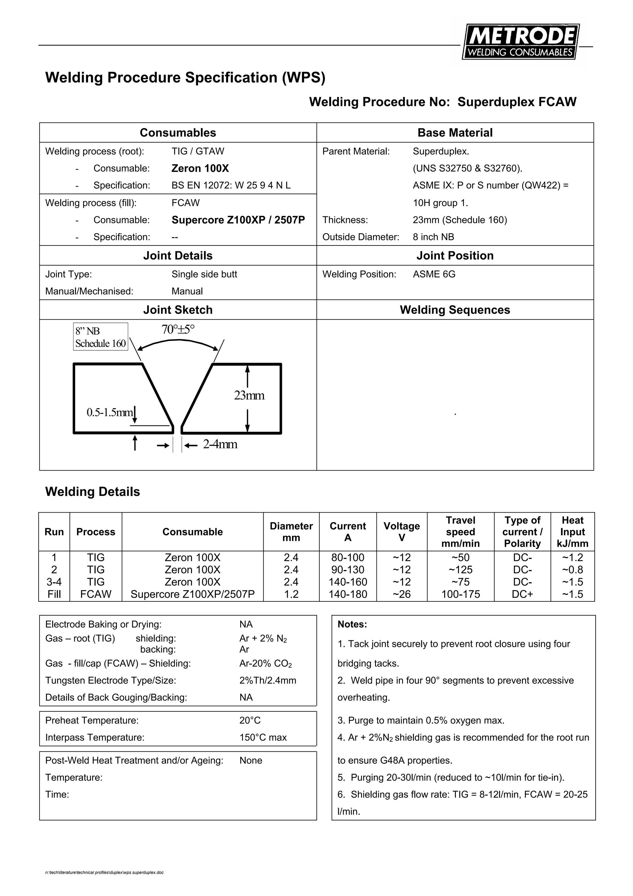 n:techliteraturetechnical profilesduplexwps superduplex.doc
Welding Procedure Specification (WPS)
Welding Procedure No: Superduplex FCAW
Consumables Base Material
Welding process (root): TIG / GTAW Parent Material: Superduplex.
- Consumable: Zeron 100X (UNS S32750 & S32760).
- Specification: BS EN 12072: W 25 9 4 N L ASME IX: P or S number (QW422) =
Welding process (fill): FCAW 10H group 1.
- Consumable: Supercore Z100XP / 2507P Thickness: 23mm (Schedule 160)
- Specification: -- Outside Diameter: 8 inch NB
Joint Details Joint Position
Joint Type: Single side butt Welding Position: ASME 6G
Manual/Mechanised: Manual
Joint Sketch Welding Sequences
23mm
70°±5°
0.5-1.5mm
2-4mm
8” NB
Schedule 160
.
Welding Details
Run Process Consumable
Diameter
mm
Current
A
Voltage
V
Travel
speed
mm/min
Type of
current /
Polarity
Heat
Input
kJ/mm
1
2
3-4
Fill
TIG
TIG
TIG
FCAW
Zeron 100X
Zeron 100X
Zeron 100X
Supercore Z100XP/2507P
2.4
2.4
2.4
1.2
80-100
90-130
140-160
140-180
~12
~12
~12
~26
~50
~125
~75
100-175
DC-
DC-
DC-
DC+
~1.2
~0.8
~1.5
~1.5
Electrode Baking or Drying: NA Notes:
Gas – root (TIG) shielding:
backing:
Ar + 2% N2
Ar
1. Tack joint securely to prevent root closure using four
Gas - fill/cap (FCAW) – Shielding: Ar-20% CO2 bridging tacks.
Tungsten Electrode Type/Size: 2%Th/2.4mm 2. Weld pipe in four 90° segments to prevent excessive
Details of Back Gouging/Backing: NA overheating.
Preheat Temperature: 20°C 3. Purge to maintain 0.5% oxygen max.
Interpass Temperature: 150°C max 4. Ar + 2%N2 shielding gas is recommended for the root run
Post-Weld Heat Treatment and/or Ageing: None to ensure G48A properties.
Temperature: 5. Purging 20-30l/min (reduced to ~10l/min for tie-in).
Time: 6. Shielding gas flow rate: TIG = 8-12l/min, FCAW = 20-25
l/min.
 