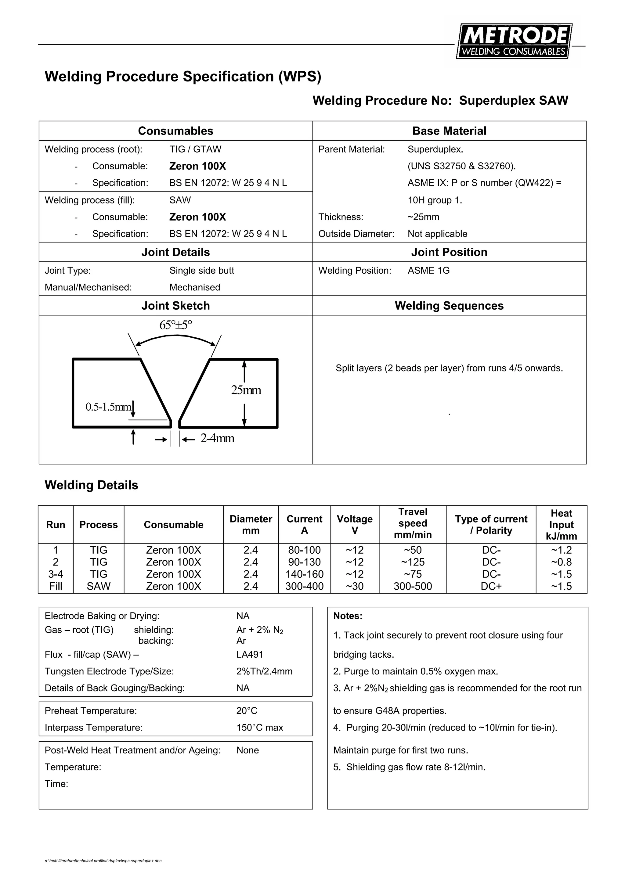 n:techliteraturetechnical profilesduplexwps superduplex.doc
Welding Procedure Specification (WPS)
Welding Procedure No: Superduplex SAW
Consumables Base Material
Welding process (root): TIG / GTAW Parent Material: Superduplex.
- Consumable: Zeron 100X (UNS S32750 & S32760).
- Specification: BS EN 12072: W 25 9 4 N L ASME IX: P or S number (QW422) =
Welding process (fill): SAW 10H group 1.
- Consumable: Zeron 100X Thickness: ~25mm
- Specification: BS EN 12072: W 25 9 4 N L Outside Diameter: Not applicable
Joint Details Joint Position
Joint Type: Single side butt Welding Position: ASME 1G
Manual/Mechanised: Mechanised
Joint Sketch Welding Sequences
25mm
65°±5°
0.5-1.5mm
2-4mm
Split layers (2 beads per layer) from runs 4/5 onwards.
.
Welding Details
Run Process Consumable
Diameter
mm
Current
A
Voltage
V
Travel
speed
mm/min
Type of current
/ Polarity
Heat
Input
kJ/mm
1
2
3-4
Fill
TIG
TIG
TIG
SAW
Zeron 100X
Zeron 100X
Zeron 100X
Zeron 100X
2.4
2.4
2.4
2.4
80-100
90-130
140-160
300-400
~12
~12
~12
~30
~50
~125
~75
300-500
DC-
DC-
DC-
DC+
~1.2
~0.8
~1.5
~1.5
Electrode Baking or Drying: NA Notes:
Gas – root (TIG) shielding:
backing:
Ar + 2% N2
Ar
1. Tack joint securely to prevent root closure using four
Flux - fill/cap (SAW) – LA491 bridging tacks.
Tungsten Electrode Type/Size: 2%Th/2.4mm 2. Purge to maintain 0.5% oxygen max.
Details of Back Gouging/Backing: NA 3. Ar + 2%N2 shielding gas is recommended for the root run
Preheat Temperature: 20°C to ensure G48A properties.
Interpass Temperature: 150°C max 4. Purging 20-30l/min (reduced to ~10l/min for tie-in).
Post-Weld Heat Treatment and/or Ageing: None Maintain purge for first two runs.
Temperature: 5. Shielding gas flow rate 8-12l/min.
Time:
 