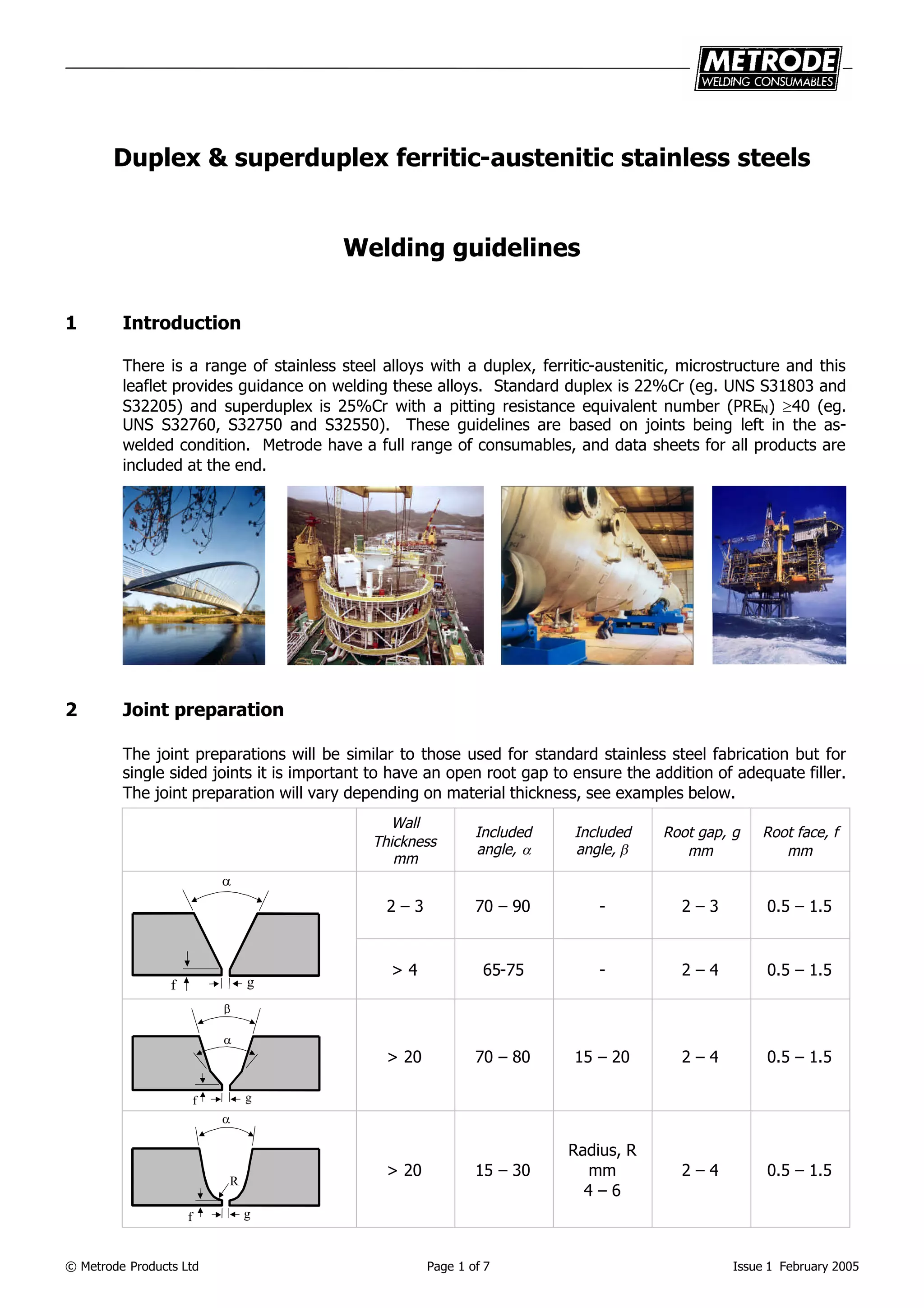 © Metrode Products Ltd Page 1 of 7 Issue 1 February 2005
Duplex & superduplex ferritic-austenitic stainless steels
Welding guidelines
1 Introduction
There is a range of stainless steel alloys with a duplex, ferritic-austenitic, microstructure and this
leaflet provides guidance on welding these alloys. Standard duplex is 22%Cr (eg. UNS S31803 and
S32205) and superduplex is 25%Cr with a pitting resistance equivalent number (PREN) 40 (eg.
UNS S32760, S32750 and S32550). These guidelines are based on joints being left in the as-
welded condition. Metrode have a full range of consumables, and data sheets for all products are
included at the end.
2 Joint preparation
The joint preparations will be similar to those used for standard stainless steel fabrication but for
single sided joints it is important to have an open root gap to ensure the addition of adequate filler.
The joint preparation will vary depending on material thickness, see examples below.
Wall
Thickness
mm
Included
angle, 
Included
angle, 
Root gap, g
mm
Root face, f
mm
2 – 3 70 – 90 - 2 – 3 0.5 – 1.5
g

f
> 4 65-75 - 2 – 4 0.5 – 1.5
gf


> 20 70 – 80 15 – 20 2 – 4 0.5 – 1.5

gf
R
> 20 15 – 30
Radius, R
mm
4 – 6
2 – 4 0.5 – 1.5
 