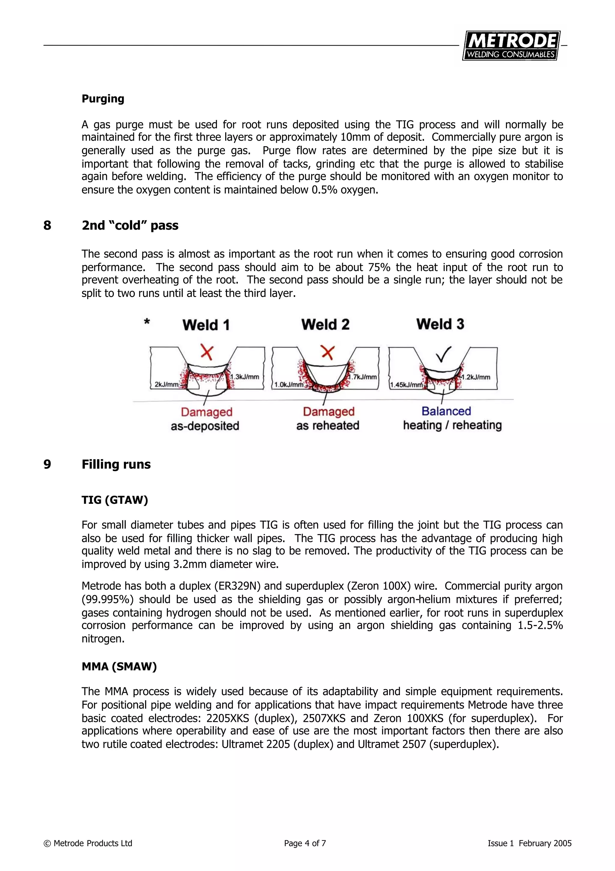 © Metrode Products Ltd Page 4 of 7 Issue 1 February 2005
Purging
A gas purge must be used for root runs deposited using the TIG process and will normally be
maintained for the first three layers or approximately 10mm of deposit. Commercially pure argon is
generally used as the purge gas. Purge flow rates are determined by the pipe size but it is
important that following the removal of tacks, grinding etc that the purge is allowed to stabilise
again before welding. The efficiency of the purge should be monitored with an oxygen monitor to
ensure the oxygen content is maintained below 0.5% oxygen.
8 2nd “cold” pass
The second pass is almost as important as the root run when it comes to ensuring good corrosion
performance. The second pass should aim to be about 75% the heat input of the root run to
prevent overheating of the root. The second pass should be a single run; the layer should not be
split to two runs until at least the third layer.
9 Filling runs
TIG (GTAW)
For small diameter tubes and pipes TIG is often used for filling the joint but the TIG process can
also be used for filling thicker wall pipes. The TIG process has the advantage of producing high
quality weld metal and there is no slag to be removed. The productivity of the TIG process can be
improved by using 3.2mm diameter wire.
Metrode has both a duplex (ER329N) and superduplex (Zeron 100X) wire. Commercial purity argon
(99.995%) should be used as the shielding gas or possibly argon-helium mixtures if preferred;
gases containing hydrogen should not be used. As mentioned earlier, for root runs in superduplex
corrosion performance can be improved by using an argon shielding gas containing 1.5-2.5%
nitrogen.
MMA (SMAW)
The MMA process is widely used because of its adaptability and simple equipment requirements.
For positional pipe welding and for applications that have impact requirements Metrode have three
basic coated electrodes: 2205XKS (duplex), 2507XKS and Zeron 100XKS (for superduplex). For
applications where operability and ease of use are the most important factors then there are also
two rutile coated electrodes: Ultramet 2205 (duplex) and Ultramet 2507 (superduplex).
 