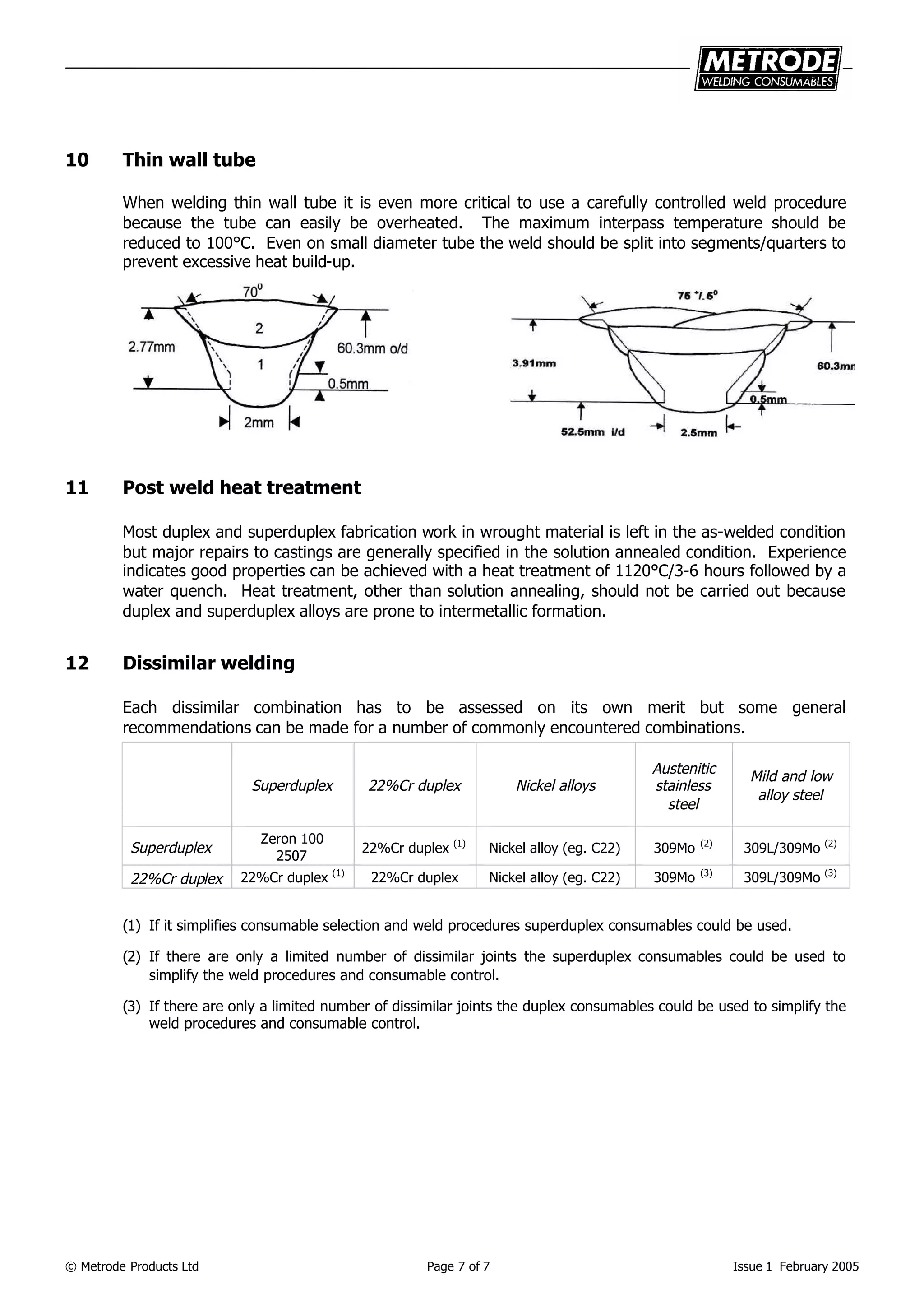 © Metrode Products Ltd Page 7 of 7 Issue 1 February 2005
10 Thin wall tube
When welding thin wall tube it is even more critical to use a carefully controlled weld procedure
because the tube can easily be overheated. The maximum interpass temperature should be
reduced to 100°C. Even on small diameter tube the weld should be split into segments/quarters to
prevent excessive heat build-up.
11 Post weld heat treatment
Most duplex and superduplex fabrication work in wrought material is left in the as-welded condition
but major repairs to castings are generally specified in the solution annealed condition. Experience
indicates good properties can be achieved with a heat treatment of 1120°C/3-6 hours followed by a
water quench. Heat treatment, other than solution annealing, should not be carried out because
duplex and superduplex alloys are prone to intermetallic formation.
12 Dissimilar welding
Each dissimilar combination has to be assessed on its own merit but some general
recommendations can be made for a number of commonly encountered combinations.
Superduplex 22%Cr duplex Nickel alloys
Austenitic
stainless
steel
Mild and low
alloy steel
Superduplex
Zeron 100
2507
22%Cr duplex (1)
Nickel alloy (eg. C22) 309Mo (2)
309L/309Mo (2)
22%Cr duplex 22%Cr duplex (1)
22%Cr duplex Nickel alloy (eg. C22) 309Mo (3)
309L/309Mo (3)
(1) If it simplifies consumable selection and weld procedures superduplex consumables could be used.
(2) If there are only a limited number of dissimilar joints the superduplex consumables could be used to
simplify the weld procedures and consumable control.
(3) If there are only a limited number of dissimilar joints the duplex consumables could be used to simplify the
weld procedures and consumable control.
 