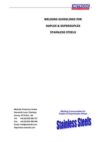 Welding Consumables for
Duplex & Superduplex Alloys
WELDING GUIDELINES FOR
DUPLEX & SUPERDUPLEX
STAINLESS STEELS
Metrode Products Limited
Hanworth Lane, Chertsey,
Surrey, KT16 9LL, UK
Tel: +44 (0)1932 566 721
Fax: +44 (0)1932 569 449
Email: info@metrode.com
http//www.metrode.com
 