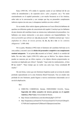 Kany (1969:146, 147) señala lo siguiente cuanto al uso habitual del lo con
verbos de entendimiento y de expresión (decir, saber, preguntar, etc.): “Se omite
ocasionalmente en el español peninsular y con mucha frecuencia en el de América,
sobre todo en la conversación y casi siempre que hay un pronombre complemento
indirecto expreso (en este caso, lo desaparece también con otros verbos)”.
En su estudio, Klee realizó algunas grabaciones en Cuzco (Perú) de hablantes de
quechua con diferentes grados de conocimiento del español. Concluyó que los hablantes
de peor dominio del castellano tienen un sistema muy rudimentario de pronombres. Los
hablantes con menos instrucción y con pocos contactos con hispanohablantes “los
únicos pronombre que utilizan son: me, nos, te, se y lo”. También concluyó que “nunca
empleaban los clíticos de tercera persona, le, les, la, los o las en los contextos
obligatorios”. (1989: 404)
Por su parte, Mendoza (1992) trató el fenómeno del castellano boliviano en la
zona andina y encontró casos de elisión del pronombre completivo con complemento
nominal antepuesto: “A mi primo (le) encontré en la fiesta”, donde le es omitido del
habla. Por otro lado, Lipski (1994:191) indica que en Bolivia “los objetos directos
pueden no marcarse por un clítico expreso, y los objetos directos proporcionales no
necesitan ser duplicados por clíticos”. Ejemplo: “Aquí están los medicamentos. ¿Cómo
Ø has traído?”. “Hace tiempo que no recibo una carta tuya. Estoy extrañando Ø
mucho.”
De esta forma, vemos que este fenómeno lingüístico pude ser un tema de estudio
profundo especialmente en la zona fronteriza Brasil-Venezuela. Tras un estudio más
profundo de este fenómeno, puede llegarse a nuevas conclusiones relacionadas con el
uso de la duplicación.
Ref.:
 URRUTIA CÁRDENAS, Hernán; FERNÁNDEZ ULLOA, Teresa.
Supresión del clítico acusativo de tercera persona en el español:
América y País Vasco. Universidad de Deusto.
 http://forum.wordreference.com/showthread.php?t=2557167
 http://hispanoteca.eu/Gram%C3%A1ticas/Gram%C3%A1tica%20espa%
C3%B1ola/Complemento%20directo%20preposicional.htm
 