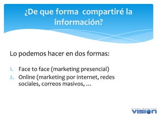 ¿De que forma compartiré la
            información?


Lo podemos hacer en dos formas:

1. Face to face (marketing presencial)
2. Online (marketing por internet, redes
   sociales, correos masivos, …
 