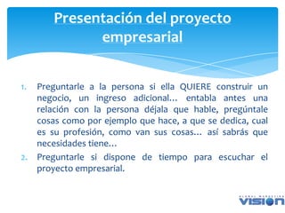 Presentación del proyecto
             empresarial


1. Preguntarle a la persona si ella QUIERE construir un
   negocio, un ingreso adicional… entabla antes una
   relación con la persona déjala que hable, pregúntale
   cosas como por ejemplo que hace, a que se dedica, cual
   es su profesión, como van sus cosas… así sabrás que
   necesidades tiene…
2. Preguntarle si dispone de tiempo para escuchar el
   proyecto empresarial.
 