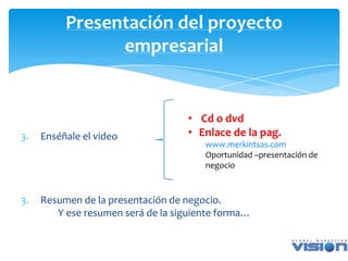 Presentación del proyecto
                empresarial


                                   • Cd o dvd
3.   Enséñale el video             • Enlace de la pag.
                                       www.merkintsas.com
                                       Oportunidad –presentación de
                                       negocio



3.   Resumen de la presentación de negocio.
        Y ese resumen será de la siguiente forma…
 