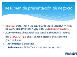 Resumen de presentación de negocio



 Objetivo: CONSTRUIR UN INGRESO O UN NEGOCIO A PARTIR
 DE LA PUBLICIDAD VOZ A VOZ O DE LA RECOMENDACIÓN.
 ¿Como se hace el negocio? Muy sencillo, si decides asociarte
  hay 2 acciones que si deben hacerse y de esta forma
  generar dinero:
1. Recomendar o publicitar
2. Activarte en MERKINT cada mes con tus 100 ptos.
 