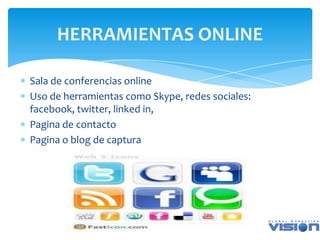 HERRAMIENTAS ONLINE

Sala de conferencias online
Uso de herramientas como Skype, redes sociales:
facebook, twitter, linked in,
Pagina de contacto
Pagina o blog de captura
 