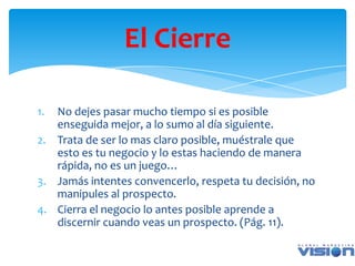 El Cierre

1. No dejes pasar mucho tiempo si es posible
   enseguida mejor, a lo sumo al día siguiente.
2. Trata de ser lo mas claro posible, muéstrale que
   esto es tu negocio y lo estas haciendo de manera
   rápida, no es un juego…
3. Jamás intentes convencerlo, respeta tu decisión, no
   manipules al prospecto.
4. Cierra el negocio lo antes posible aprende a
   discernir cuando veas un prospecto. (Pág. 11).
 