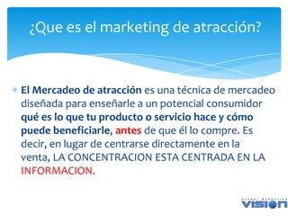 ¿Que es el marketing de atracción?


El Mercadeo de atracción es una técnica de mercadeo
diseñada para enseñarle a un potencial consumidor
qué es lo que tu producto o servicio hace y cómo
puede beneficiarle, antes de que él lo compre. Es
decir, en lugar de centrarse directamente en la
venta, LA CONCENTRACION ESTA CENTRADA EN LA
INFORMACION.
 