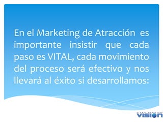 En el Marketing de Atracción es
importante insistir que cada
paso es VITAL, cada movimiento
del proceso será efectivo y nos
llevará al éxito si desarrollamos:
 