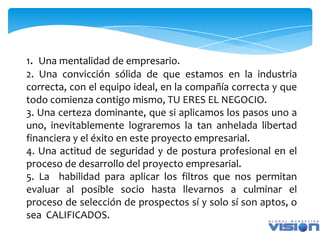 1. Una mentalidad de empresario.
2. Una convicción sólida de que estamos en la industria
correcta, con el equipo ideal, en la compañía correcta y que
todo comienza contigo mismo, TU ERES EL NEGOCIO.
3. Una certeza dominante, que si aplicamos los pasos uno a
uno, inevitablemente lograremos la tan anhelada libertad
financiera y el éxito en este proyecto empresarial.
4. Una actitud de seguridad y de postura profesional en el
proceso de desarrollo del proyecto empresarial.
5. La habilidad para aplicar los filtros que nos permitan
evaluar al posible socio hasta llevarnos a culminar el
proceso de selección de prospectos sí y solo sí son aptos, o
sea CALIFICADOS.
 